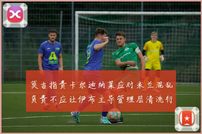莫吉指责卡尔迪纳莱应对米兰混乱负责不应让伊布主导管理层清洗行动