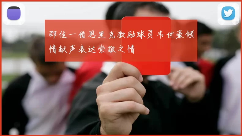 邵佳一借恩里克激励球员韦世豪倾情献声表达崇敬之情