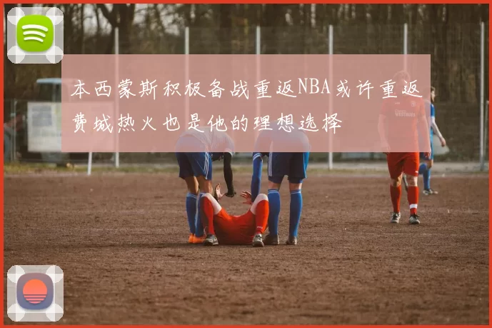 本西蒙斯积极备战重返NBA或许重返费城热火也是他的理想选择