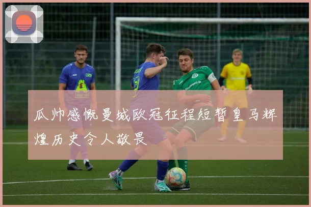 瓜帅感慨曼城欧冠征程短暂皇马辉煌历史令人敬畏