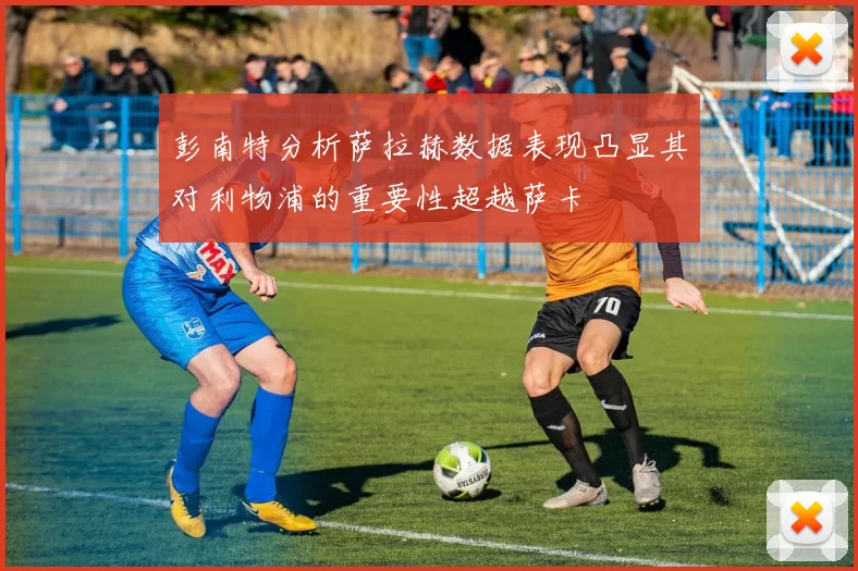 彭南特分析萨拉赫数据表现凸显其对利物浦的重要性超越萨卡