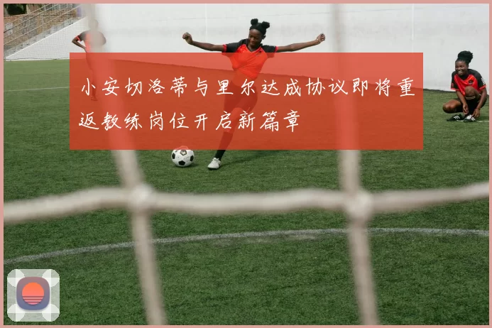 小安切洛蒂与里尔达成协议即将重返教练岗位开启新篇章