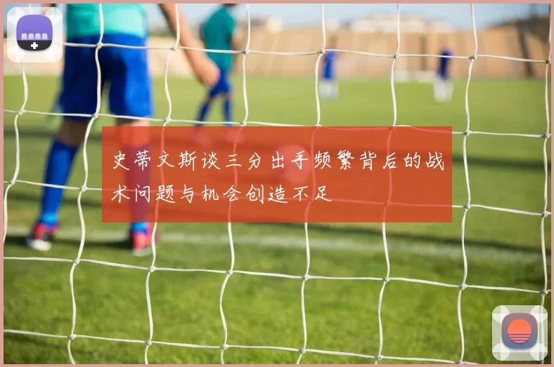 史蒂文斯谈三分出手频繁背后的战术问题与机会创造不足
