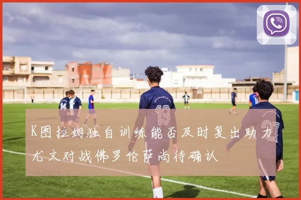 K图拉姆独自训练能否及时复出助力尤文对战佛罗伦萨尚待确认