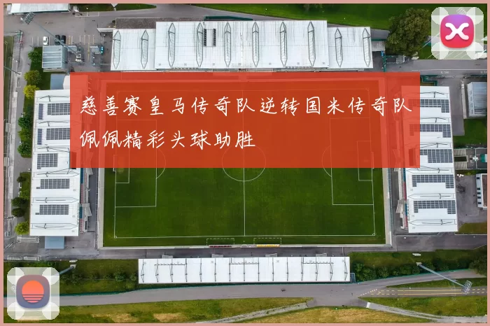 慈善赛皇马传奇队逆转国米传奇队佩佩精彩头球助胜