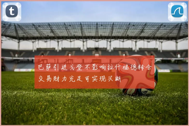 巴萨引进戈登不影响拉什福德转会交易财力充足可实现买断