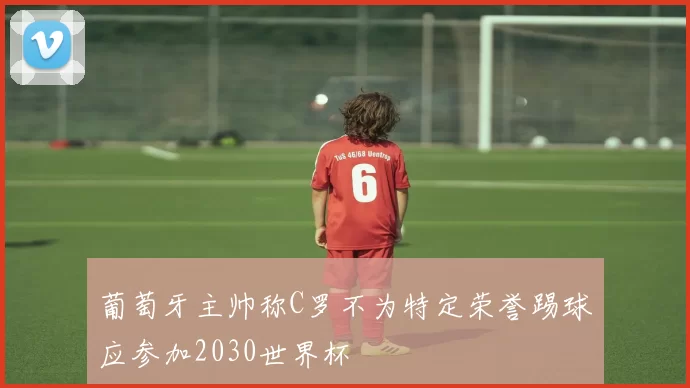 葡萄牙主帅称C罗不为特定荣誉踢球应参加2030世界杯