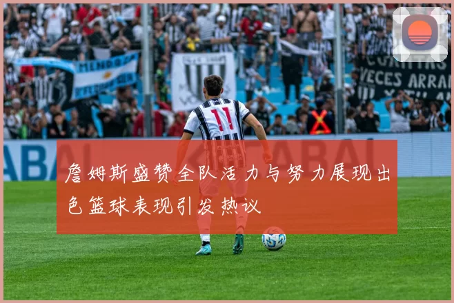 詹姆斯盛赞全队活力与努力展现出色篮球表现引发热议
