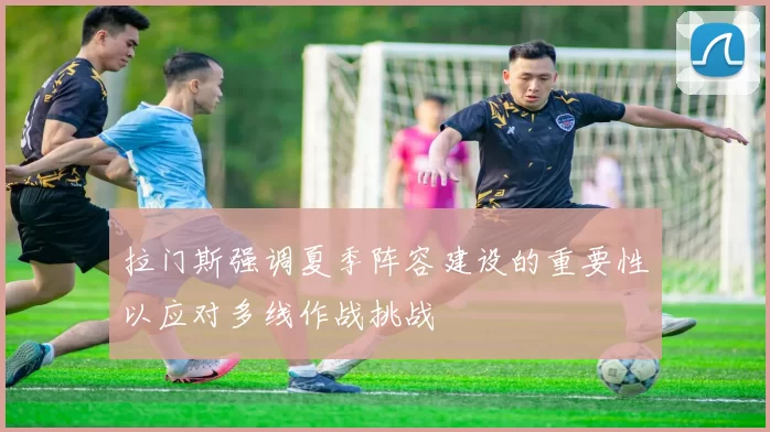 拉门斯强调夏季阵容建设的重要性以应对多线作战挑战