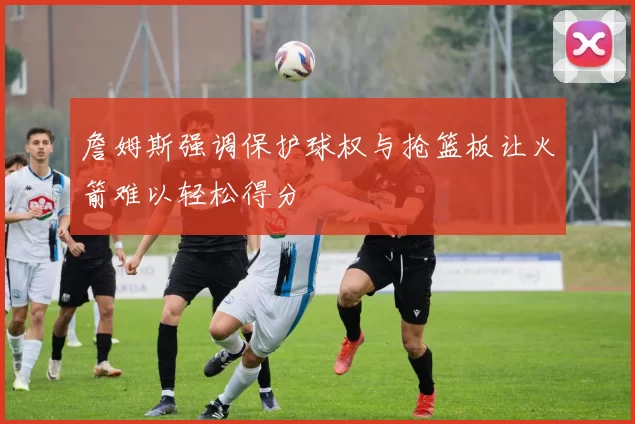 詹姆斯强调保护球权与抢篮板让火箭难以轻松得分