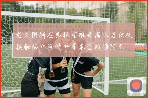 尤文图斯在弗拉霍维奇离队后积极接触瑟尔洛特并寻求签约穆阿尼