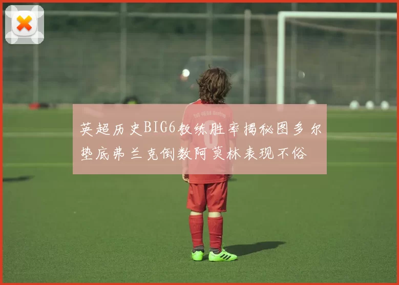 英超历史BIG6教练胜率揭秘图多尔垫底弗兰克倒数阿莫林表现不俗