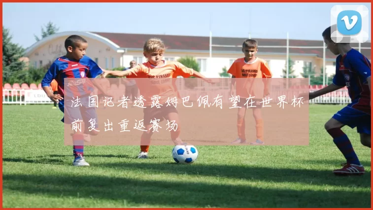 法国记者透露姆巴佩有望在世界杯前复出重返赛场