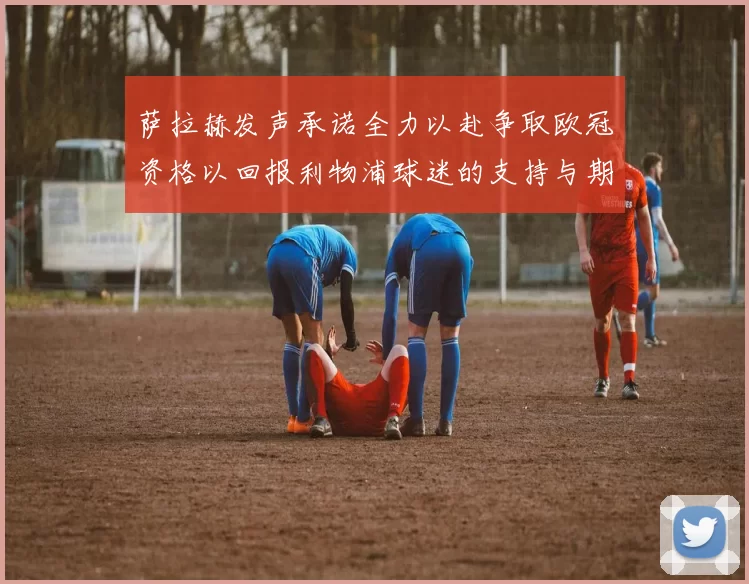 萨拉赫发声承诺全力以赴争取欧冠资格以回报利物浦球迷的支持与期待
